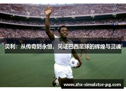 贝利:从传奇到永恒,见证巴西足球的辉煌与灵魂 贝利:从传奇到永恒,见证巴西足球的辉煌与灵魂