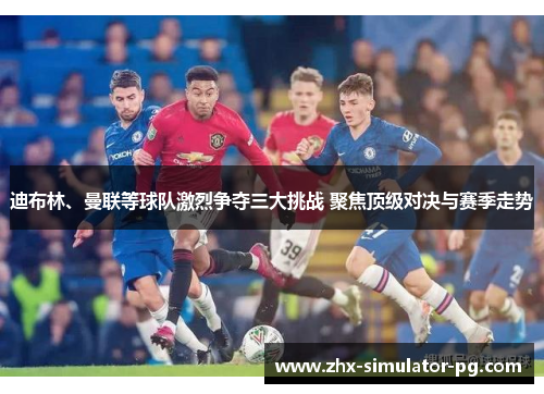 迪布林、曼联等球队激烈争夺三大挑战 聚焦顶级对决与赛季走势