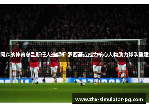 阿森纳体育总监新任人选解析 罗西基或成为核心人物助力球队重建 阿森纳体育总监新任人选解析 罗西基或成为核心人物助力球队重建