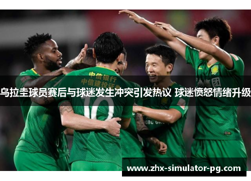 乌拉圭球员赛后与球迷发生冲突引发热议 球迷愤怒情绪升级